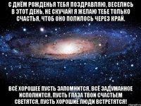 С днём рожденья тебя поздравляю, Веселись в этот день, не скучай! Я желаю тебе только счастья, Чтоб оно полилось через край. Всё хорошее пусть запомнится, Всё задуманное исполнится, Пусть глаза твои счастьем светятся, Пусть хорошие люди встретятся!