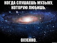 КОГДА СЛУШАЕШЬ МУЗЫКУ, КОТОРУЮ ЛЮБИШЬ. ОХУЕННО.