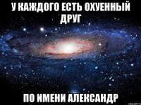 У каждого есть охуенный друг по имени Александр