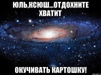 Юль,Ксюш...отдохните хватит окучивать картошку!