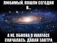 любимый, пошли сегодня в... а не, обнова в warface скачалась. давай завтра