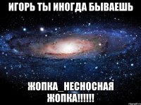 ИГОРЬ ТЫ ИНОГДА БЫВАЕШЬ ЖОПКА_НЕСНОСНАЯ ЖОПКА!!!!!!