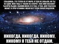 Слышишь, это тепло не от моря, Я тебя не забыла, но ты не один. Мои губы с тобою не спорят, Твоё имя ласкают тысячи льдин. Обними меня, я к тебе, о тебе, для тебя вся, может я зря? Отними у меня всё тепло любя поцелуем. Никогда, никогда, никому, никому Я тебя не отдам,