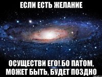 Если есть желание Осуществи его! Бо патом, может быть, будет поздно