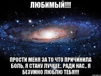 Любимый!!! прости меня за то что причинила боль, я стану лучше.. ради нас.. я безумно люблю тебя!!!