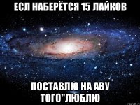 есл наберётся 15 лайков поставлю на аву того"люблю