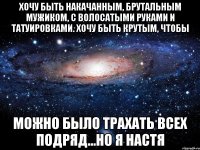 хочу быть накачанным, брутальным мужиком, с волосатыми руками и татуировками. Хочу быть крутым, чтобы можно было трахать всех подряд...но я Настя