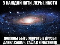 У каждой Кати, Леры, Насти должны быть упоротые друзья Данил,Саша.Ч, Саша.К и Масяня)))