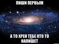 пиши первым а то хрен тебе кто то напишет