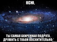 ️Ксю, Ты самая ахиренная подруга , дружить с тобой восхитительно;*