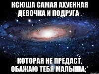 Ксюша самая ахуенная девочка и подруга , Которая не предаст, обажаю тебя малыша;*