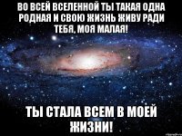 ВО ВСЕЙ ВСЕЛЕННОЙ ТЫ ТАКАЯ ОДНА РОДНАЯ И СВОЮ ЖИЗНЬ ЖИВУ РАДИ ТЕБЯ, МОЯ МАЛАЯ! ТЫ СТАЛА ВСЕМ В МОЕЙ ЖИЗНИ!