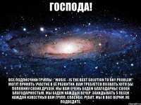 Господа! Все подписчики группы :"Music - is the best solution to any problem" могут принять участие в её развитии. Вам требуется:позвать хотя бы половину своих друзей. Мы вам очень будем БЛАГОДАРНЫ! Своей благодарностью, мы будем каждый вечер, закидывать 5 песен каждой известных Вам групп. Спасибо, ребят. Мы в Вас верим. Не подведите.