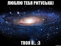 люблю тебя Ритуська) твоя В... :3