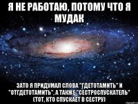 Я не работаю, потому что я мудак зато я придумал слова "гдетотамить" и "отгдетотамить", а также "сестроспускатель" (тот, кто спускает в сестру)