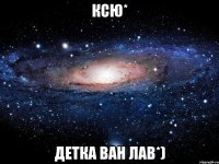 Ксю* Детка ван лав*)