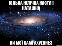 Юлька,Юлічка,Настя і Наташка ви мої самі ахуенні:3