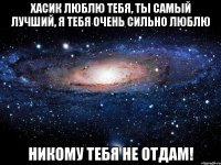 Хасик люблю тебя, ты самый лучший, я тебя очень сильно люблю никому тебя не отдам!