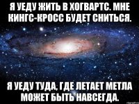 я уеду жить в Хогвартс. мне Кингс-Кросс будет сниться. я уеду туда, где летает метла может быть навсегда.