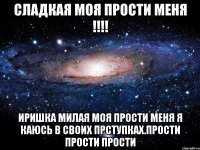 Сладкая моя прости меня !!!! Иришка милая моя прости меня я каюсь в своих прступках.Прости Прости Прости