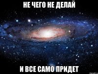 не чего не делай И ВСЕ САМО ПРИДЕТ