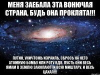 Меня заебала эта вонючая страна, будь она проклята!!! Путин, уничтожь Израиль, сбрось на него атомную бомбу или роту ВДВ, пусть они весь ЯМАМ в землю закопают. И всю миштару, и весь ЦАХАЛ!!!