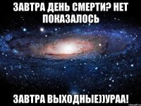 Завтра день смерти? нет показалось Завтра выходные))УРАА!