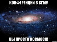 конференции в сгму вы просто КОСМОС!!!