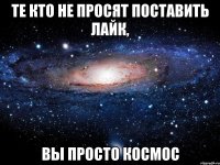 Те кто не просят поставить лайк, вы просто космос