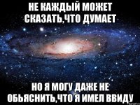 не каждый может сказать,что думает но я могу даже не обьяснить,что я имел ввиду