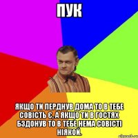 Пук Якщо ти перднув дома то в тебе совість є, а якщо ти в гостях бздонув то в тебе нема совісті ніякой.