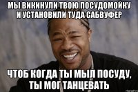 мы викинули твою посудомойку и установили туда сабвуфер чтоб когда ты мыл посуду, ты мог танцевать