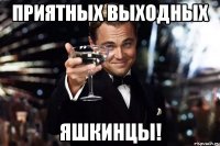 ПРИЯТНЫХ ВЫХОДНЫХ ЯШКИНЦЫ!