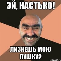 Эй, настько! лизнешь мою пушку?