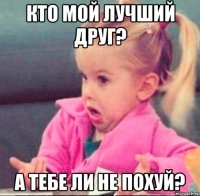 кто мой лучший друг? а тебе ли не похуй?