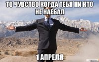 то чувство когда тебя ни кто не наебал 1 апреля