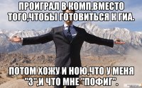 Проиграл в комп,вместо того,чтобы готовиться к ГИА. Потом хожу и ною,что у меня "3",и что мне "пофиг".