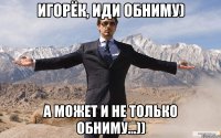 Игорёк, иди обниму) А может и не только обниму...))