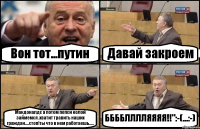 Вон тот...путин Давай закроем Макдоналдс а потом пепси колой займемся .хватит травить наших граждан....стоп!ты что в нем работаешь..... ББББЛЛЛЛЯЯЯЯ!!":-(...:-)