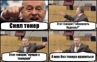 Снял тонер Этот говорит:"обновлять будешь?" Этот говори:"лучше с тонером" А мне без тонера нравиться