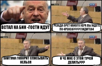 ВСТАЛ НА БИН -ГОСТИ ИДУТ РЕЗЕДА ОРЕТ КАКОГО ХЕРА ВЫ ИДЕТЕ ПО 4РЕКСА????!!!ИДИТЕ84 ЗАЙТУНА ГОВОРИТ СПИСЫВАТЬ НЕЛЬЗЯ И ЧЕ МНЕ С ЭТОЙ ТУЧЕЙ ДЕЛАТЬ???