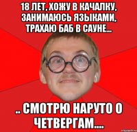 18 лет, хожу в качалку, занимаюсь языками, трахаю баб в сауне... .. смотрю наруто о четвергам....