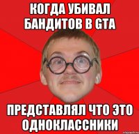 Когда убивал бандитов в GTA представлял что это одноклассники