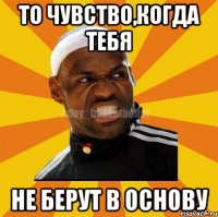 То чувство,когда тебя не берут в основу