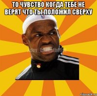 то чувство когда тебе не верят что ты положил сверху 