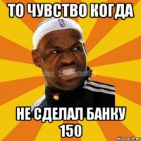 То чувство когда Не сделал банку 150