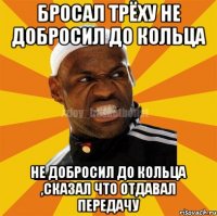 бросал трёху НЕ добросил до кольца НЕ добросил до кольца ,сказал что отдавал передачу