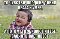 то чувство, когда не добил врага и умер, а потом его убивают и тебе засчитывает квест