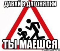 давай в дагонялки ты маешся