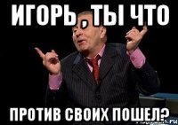 Игорь , ты что Против своих пошел?